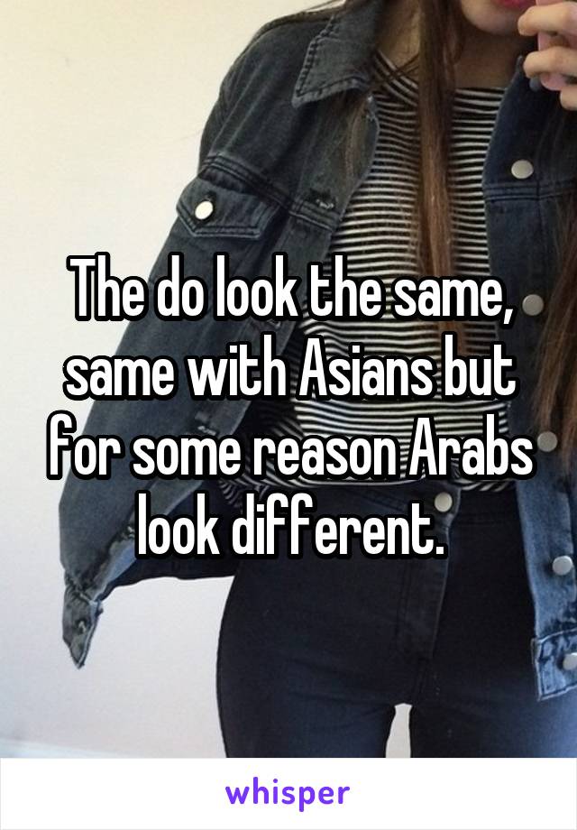 The do look the same, same with Asians but for some reason Arabs look different.