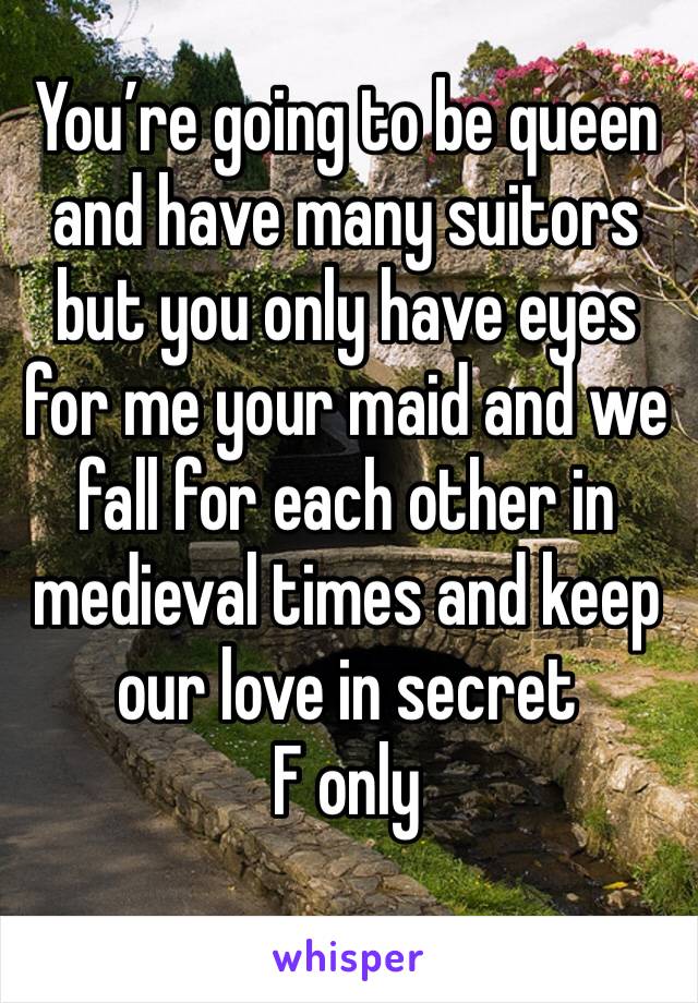 You’re going to be queen and have many suitors but you only have eyes for me your maid and we fall for each other in medieval times and keep our love in secret 
F only