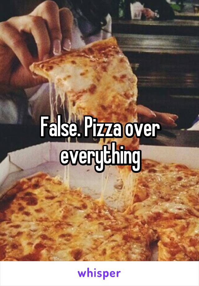 False. Pizza over everything