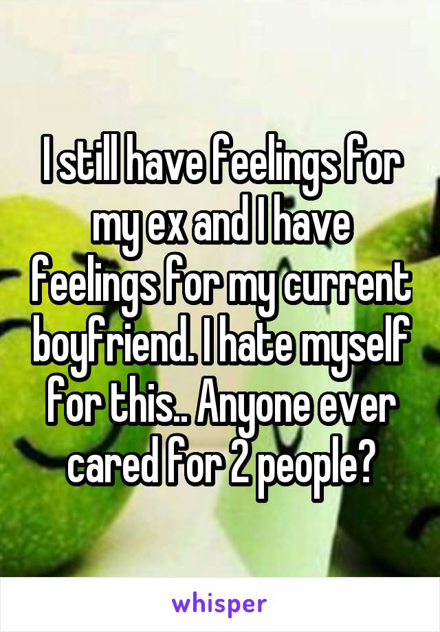 I still have feelings for my ex and I have feelings for my current boyfriend. I hate myself for this.. Anyone ever cared for 2 people?