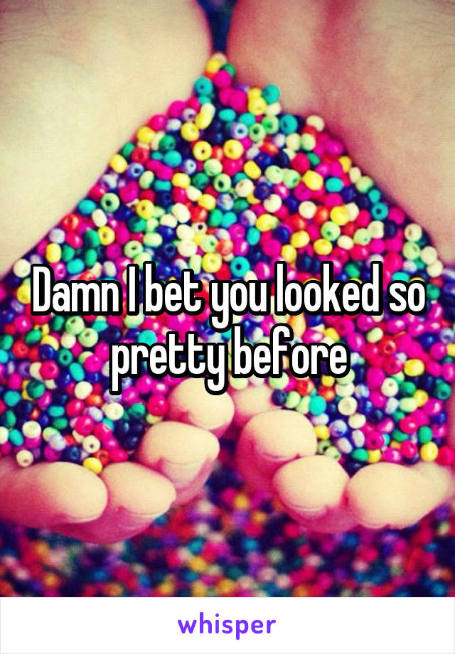 Damn I bet you looked so pretty before