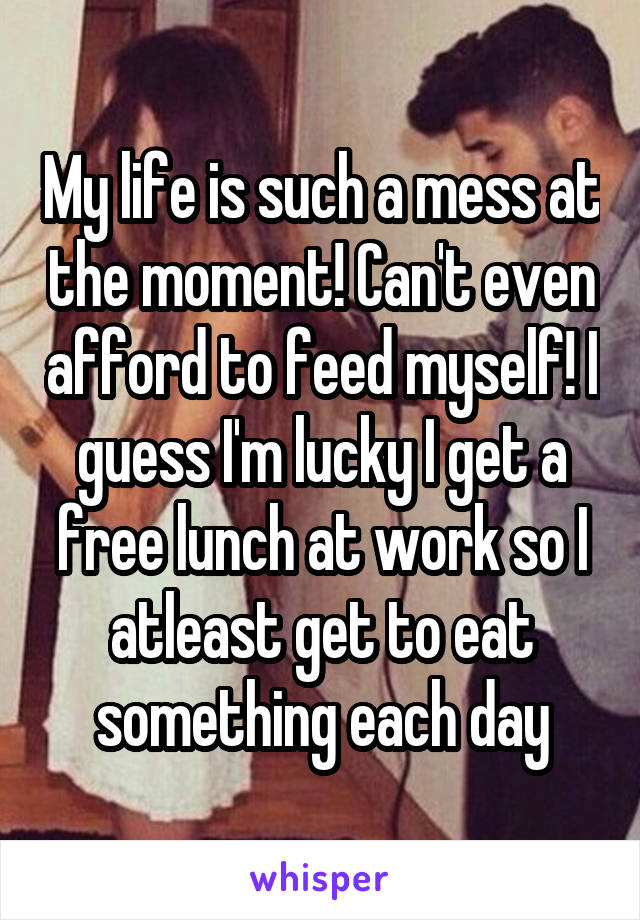 My life is such a mess at the moment! Can't even afford to feed myself! I guess I'm lucky I get a free lunch at work so I atleast get to eat something each day