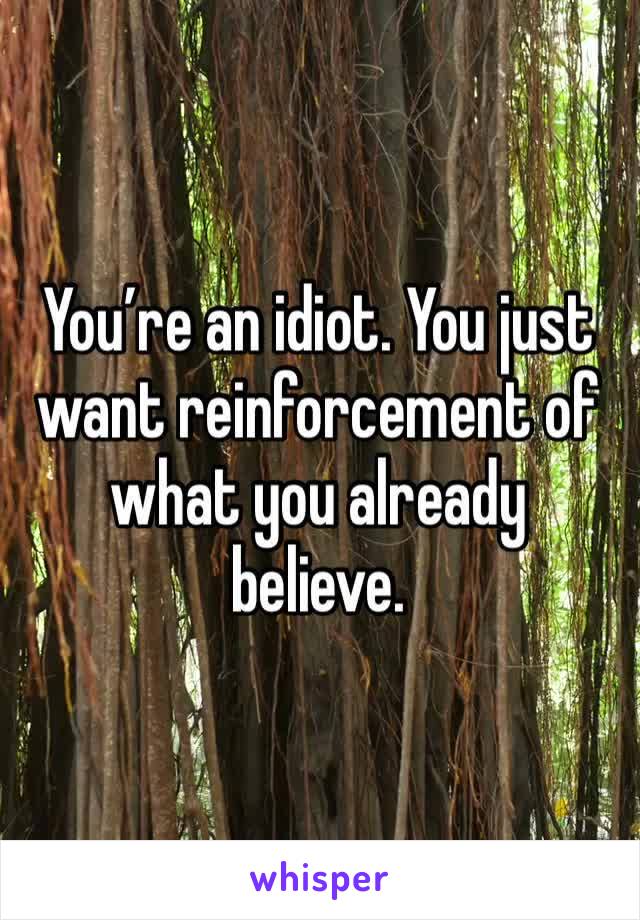 You’re an idiot. You just want reinforcement of what you already believe.