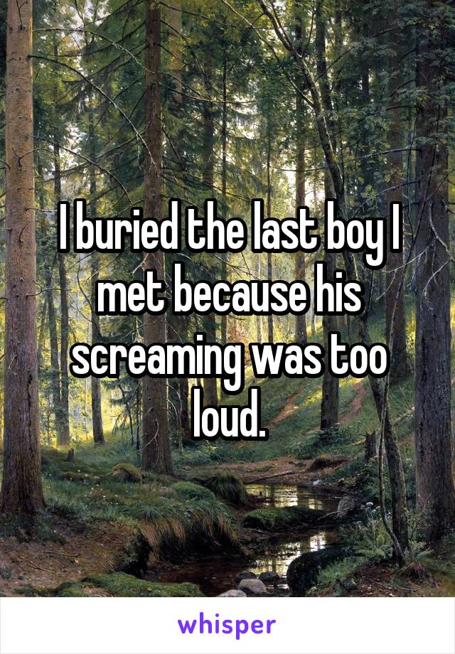 I buried the last boy I met because his screaming was too loud.