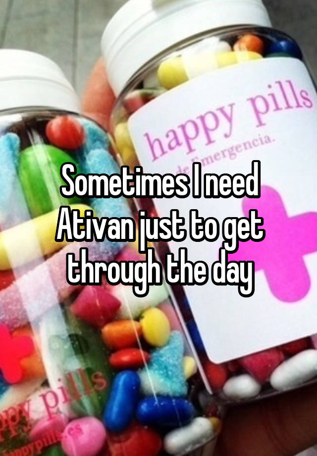 Sometimes I need Ativan just to get through the day