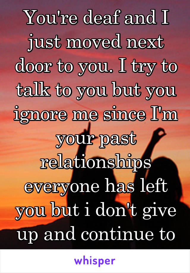 You're deaf and I just moved next door to you. I try to talk to you but you ignore me since I'm your past relationships everyone has left you but i don't give up and continue to try and talk to you 