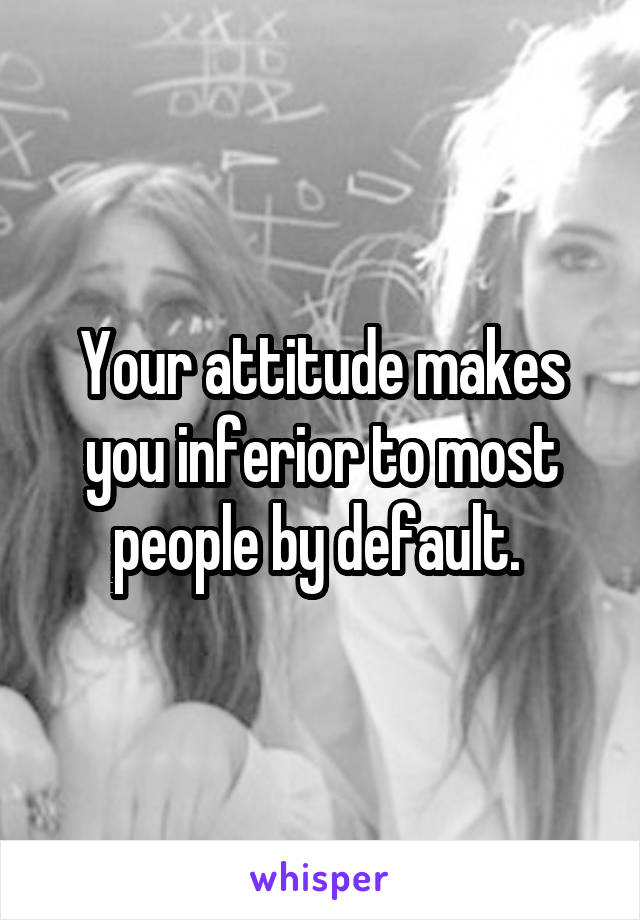 Your attitude makes you inferior to most people by default. 