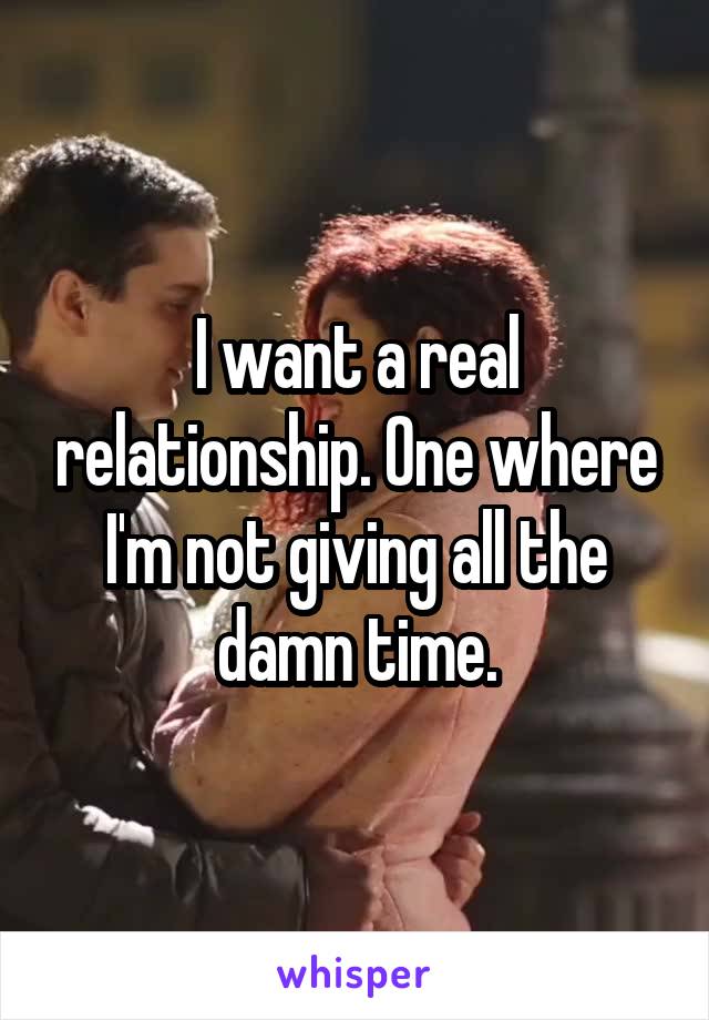 I want a real relationship. One where I'm not giving all the damn time.