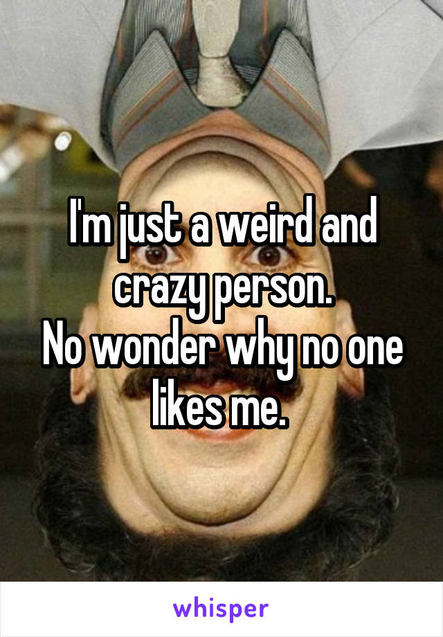 I'm just a weird and crazy person.
No wonder why no one likes me. 