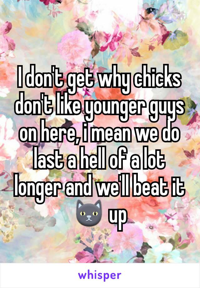 I don't get why chicks don't like younger guys on here, i mean we do last a hell of a lot longer and we'll beat it 🐱 up