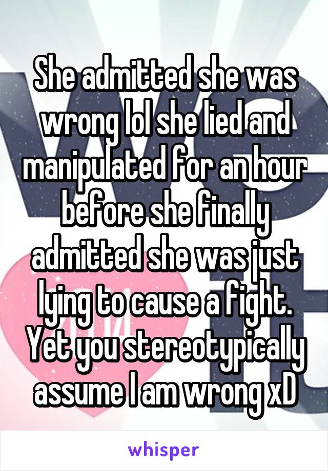 She admitted she was wrong lol she lied and manipulated for an hour before she finally admitted she was just lying to cause a fight. Yet you stereotypically assume I am wrong xD