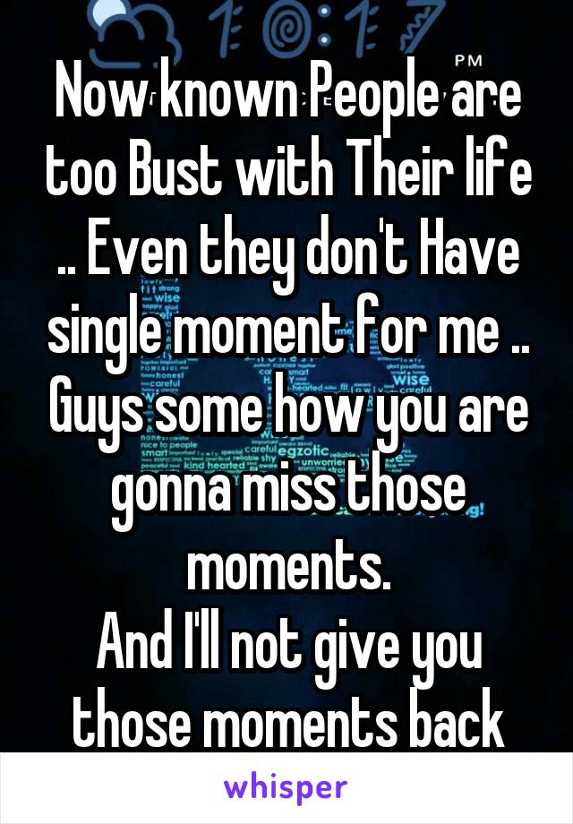 Now known People are too Bust with Their life .. Even they don't Have single moment for me .. Guys some how you are gonna miss those moments.
And I'll not give you those moments back