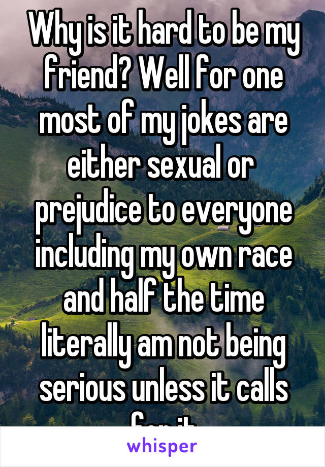 Why is it hard to be my friend? Well for one most of my jokes are either sexual or  prejudice to everyone including my own race and half the time literally am not being serious unless it calls for it