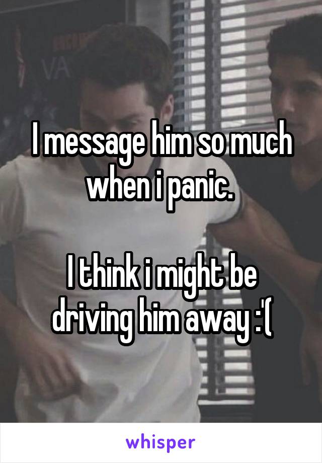 I message him so much when i panic. 

I think i might be driving him away :'(