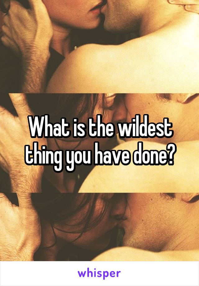 What is the wildest thing you have done?