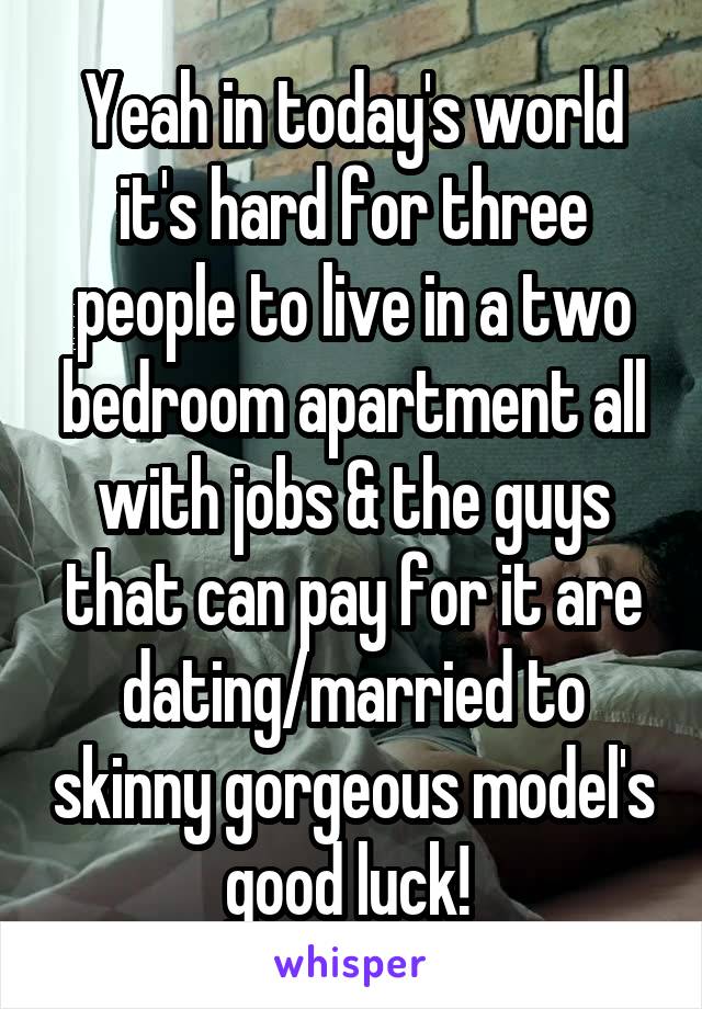 Yeah in today's world it's hard for three people to live in a two bedroom apartment all with jobs & the guys that can pay for it are dating/married to skinny gorgeous model's good luck! 