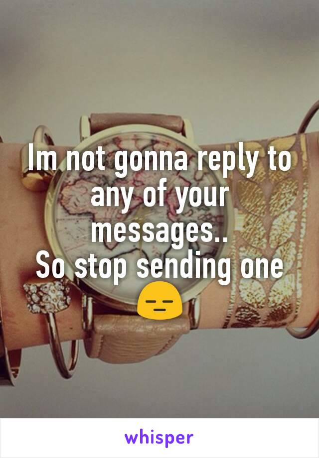 Im not gonna reply to any of your messages..
So stop sending one
😑