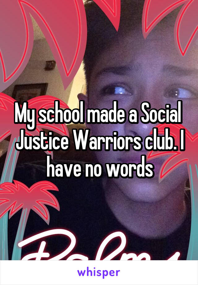 My school made a Social  Justice Warriors club. I have no words