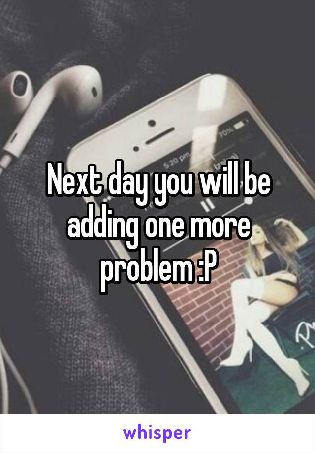Next day you will be adding one more problem :P