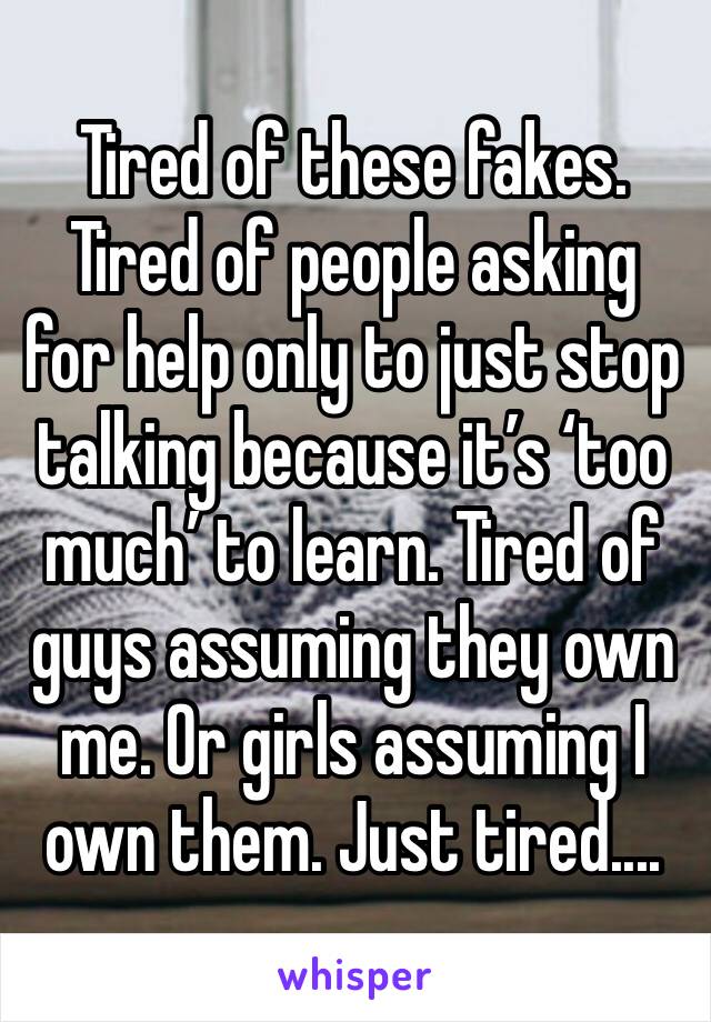 Tired of these fakes. Tired of people asking for help only to just stop talking because it’s ‘too much’ to learn. Tired of guys assuming they own me. Or girls assuming I own them. Just tired....