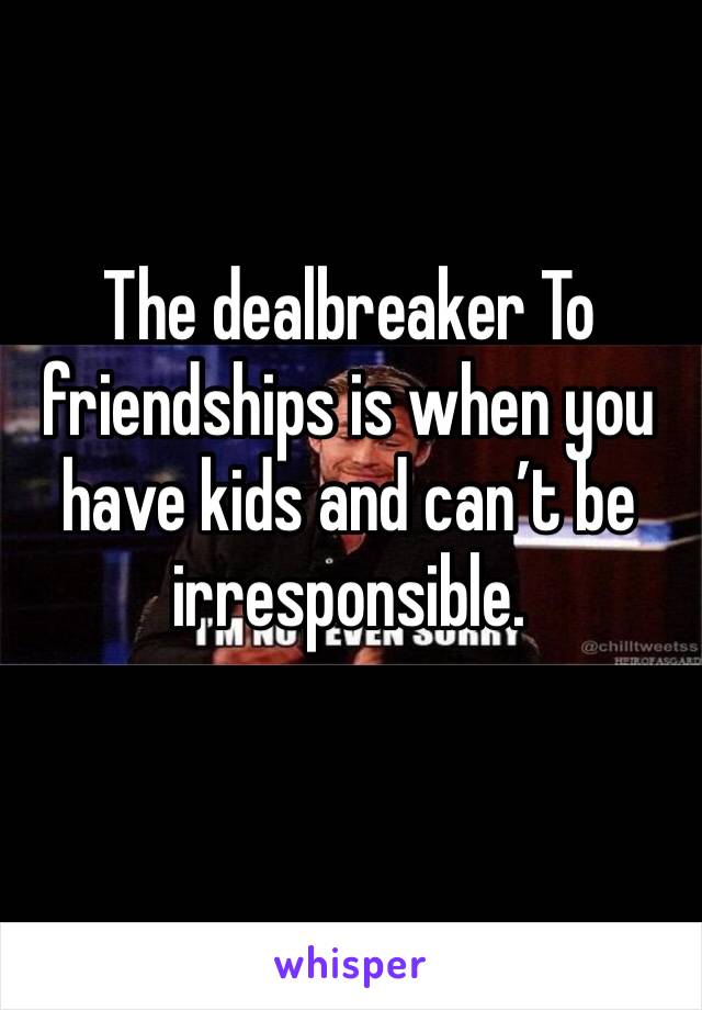 The dealbreaker To friendships is when you have kids and can’t be irresponsible. 