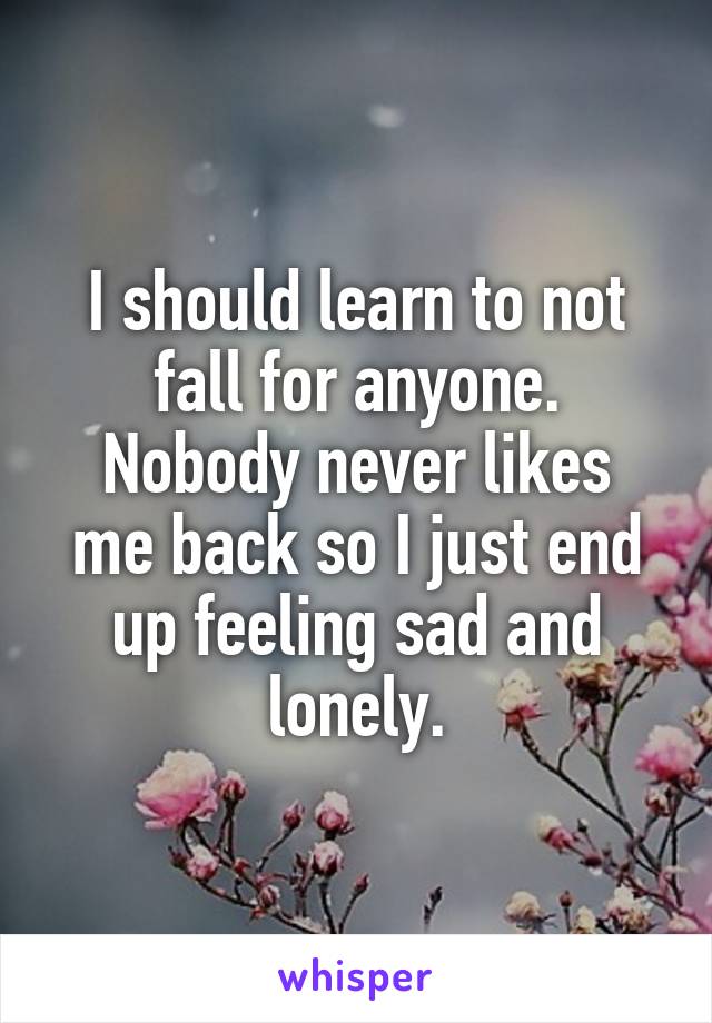 I should learn to not fall for anyone.
Nobody never likes me back so I just end up feeling sad and lonely.