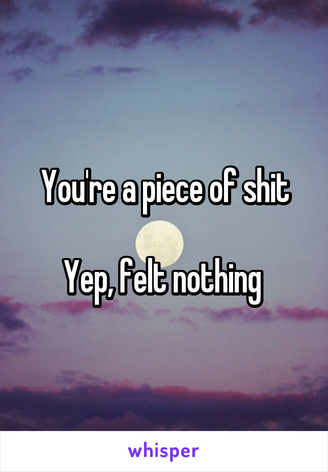 You're a piece of shit

Yep, felt nothing 
