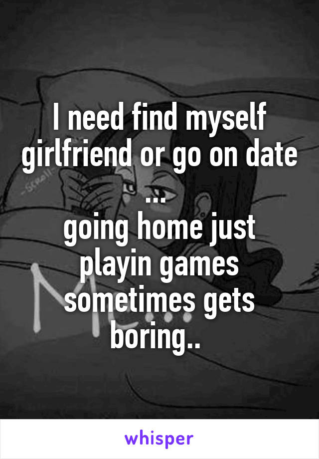 I need find myself girlfriend or go on date ... 
going home just playin games sometimes gets boring.. 