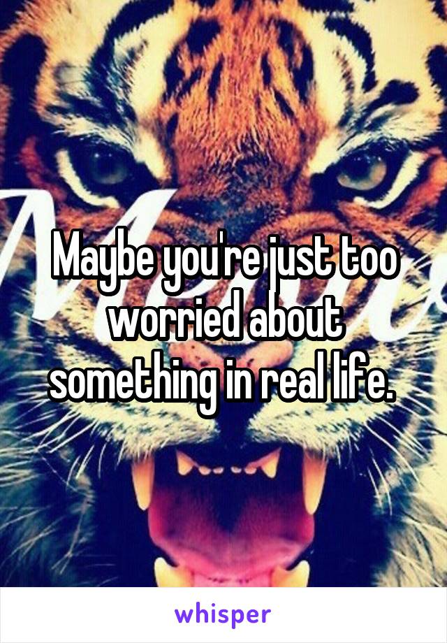 Maybe you're just too worried about something in real life. 