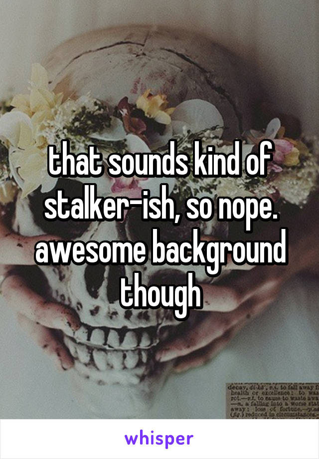 that sounds kind of stalker-ish, so nope. awesome background though