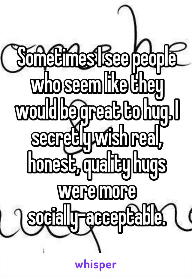 Sometimes I see people who seem like they would be great to hug. I secretly wish real, honest, quality hugs were more socially-acceptable.