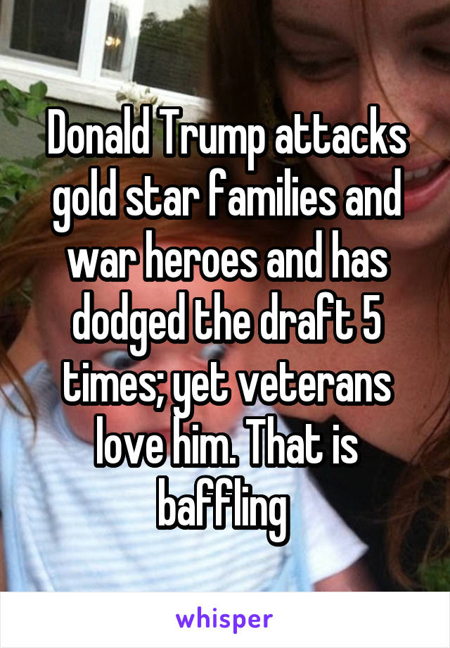 Donald Trump attacks gold star families and war heroes and has dodged the draft 5 times; yet veterans love him. That is baffling 