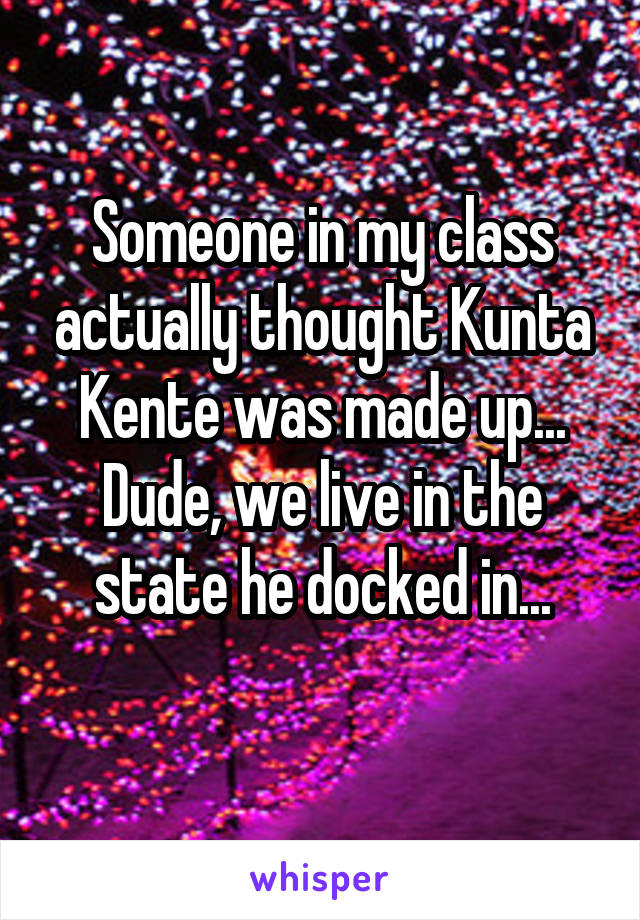 Someone in my class actually thought Kunta Kente was made up...
Dude, we live in the state he docked in...
