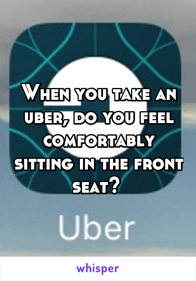 When you take an uber, do you feel comfortably sitting in the front seat? 