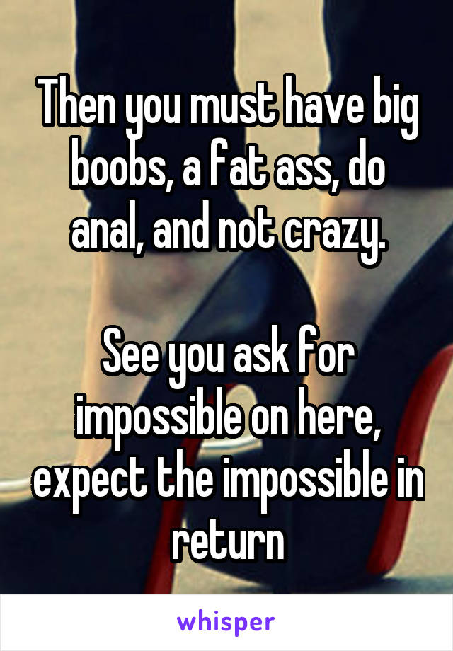 Then you must have big boobs, a fat ass, do anal, and not crazy.

See you ask for impossible on here, expect the impossible in return
