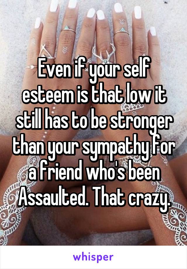 Even if your self esteem is that low it still has to be stronger than your sympathy for a friend who's been Assaulted. That crazy.