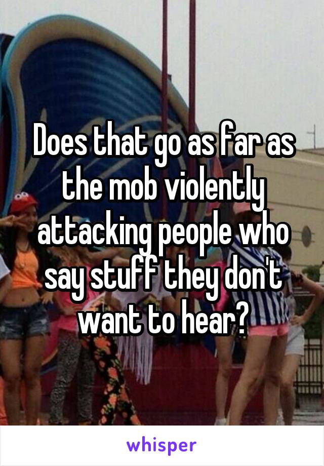 Does that go as far as the mob violently attacking people who say stuff they don't want to hear?