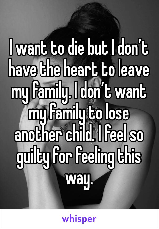 I want to die but I don’t have the heart to leave my family. I don’t want my family to lose another child. I feel so guilty for feeling this way.