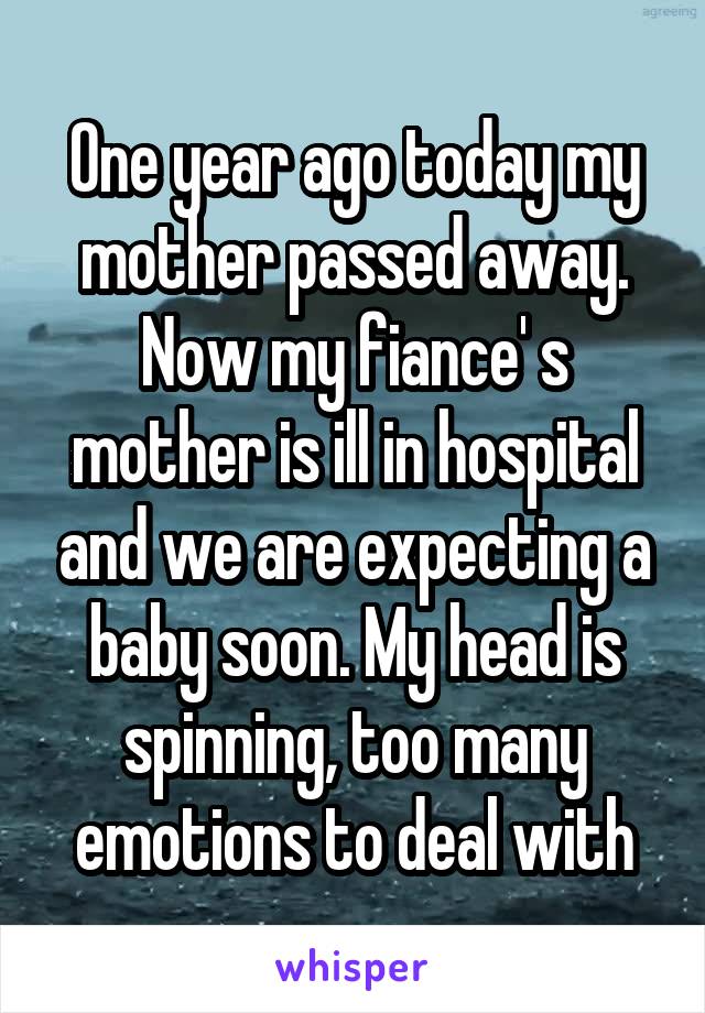 One year ago today my mother passed away. Now my fiance' s mother is ill in hospital and we are expecting a baby soon. My head is spinning, too many emotions to deal with