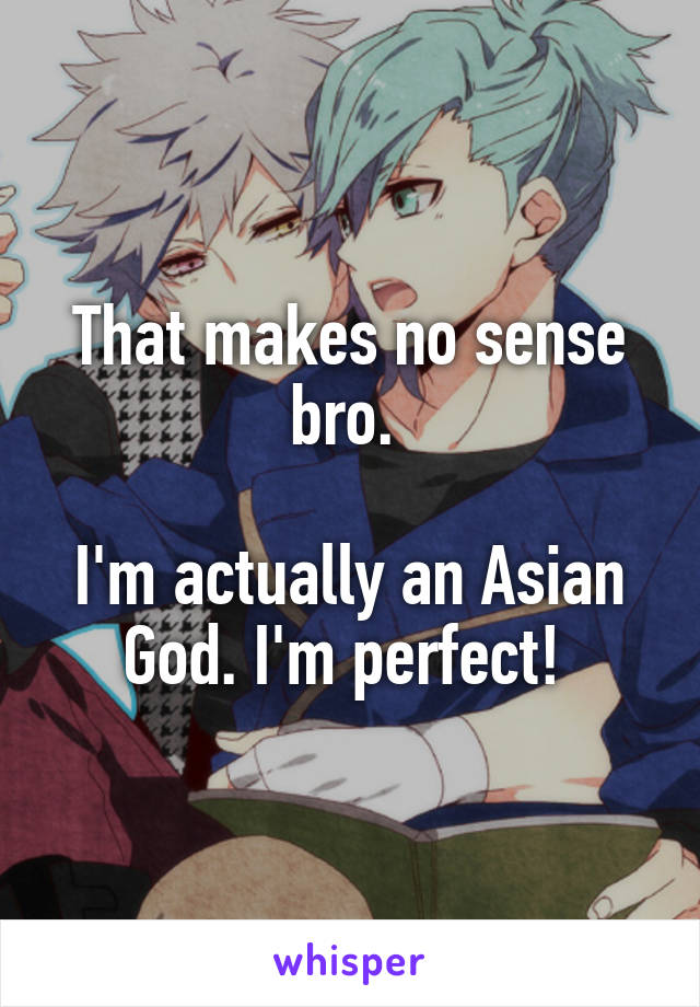 That makes no sense bro. 

I'm actually an Asian God. I'm perfect! 