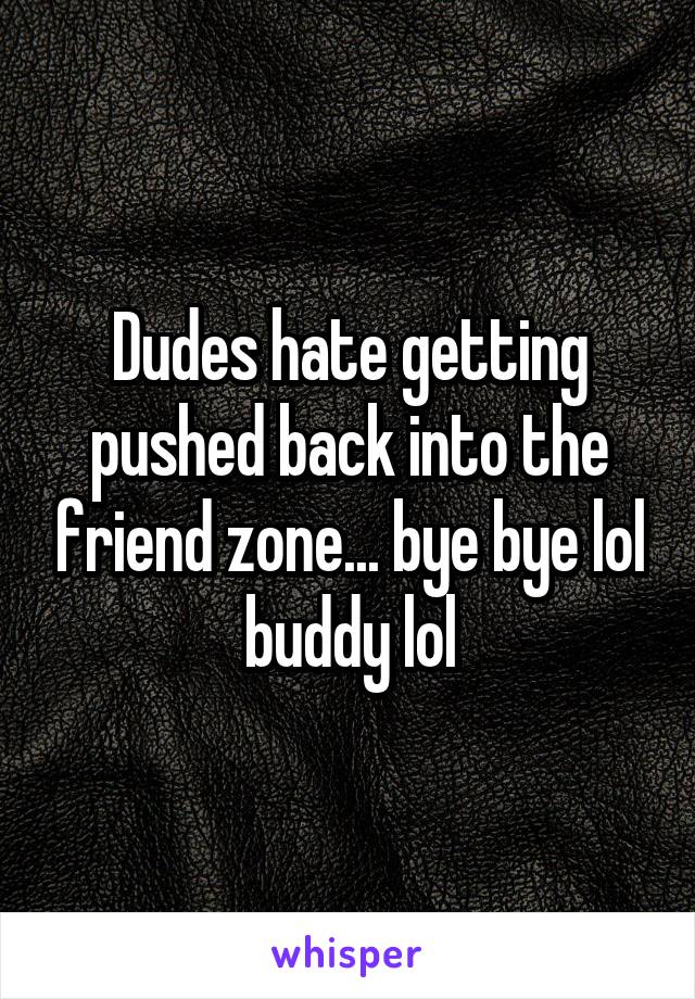 Dudes hate getting pushed back into the friend zone... bye bye lol buddy lol