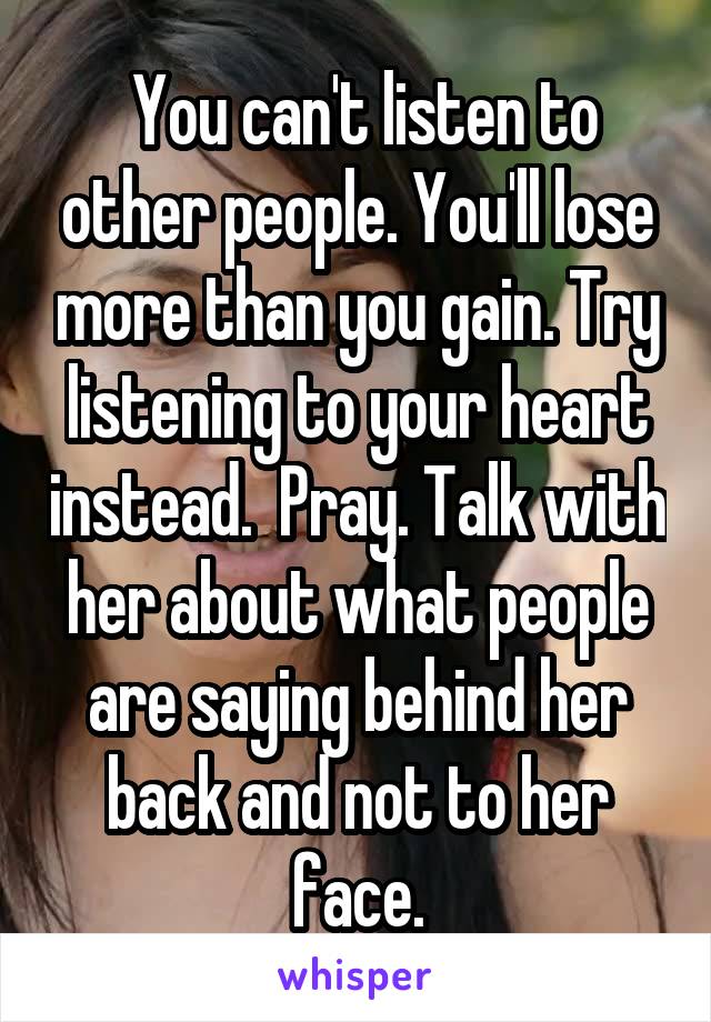  You can't listen to other people. You'll lose more than you gain. Try listening to your heart instead.  Pray. Talk with her about what people are saying behind her back and not to her face.