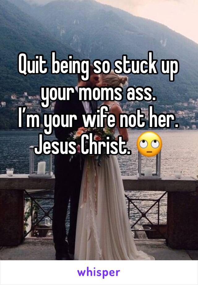 Quit being so stuck up your moms ass. 
I’m your wife not her. 
Jesus Christ. 🙄