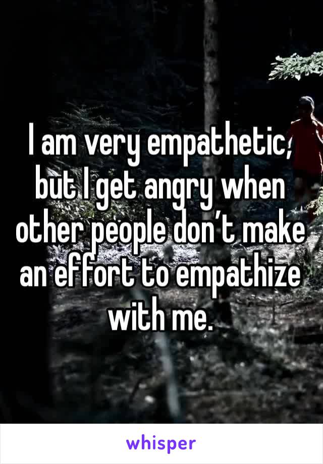 I am very empathetic, but I get angry when other people don’t make an effort to empathize with me. 
