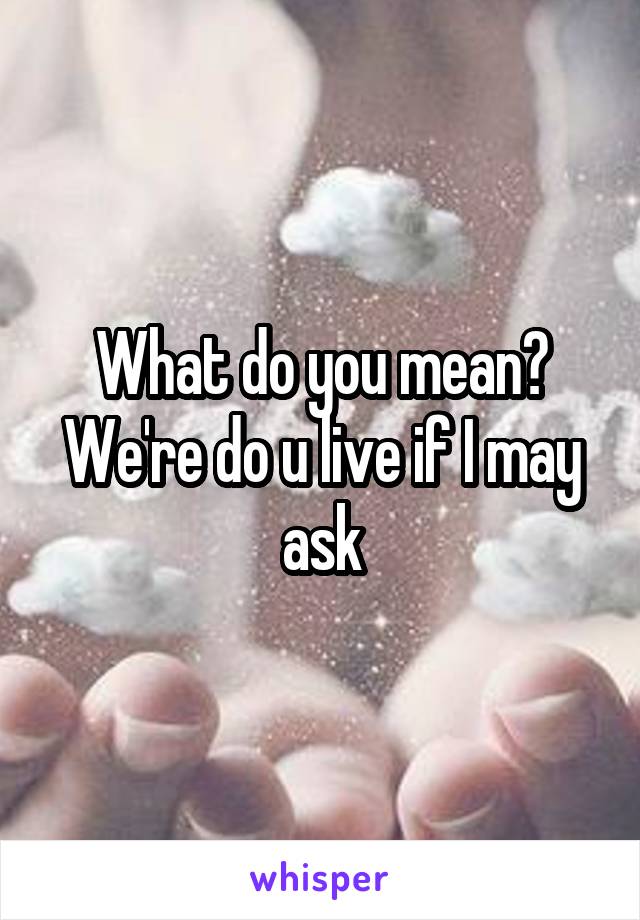 What do you mean? We're do u live if I may ask