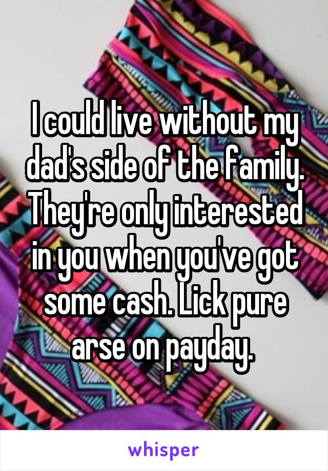 I could live without my dad's side of the family. They're only interested in you when you've got some cash. Lick pure arse on payday. 