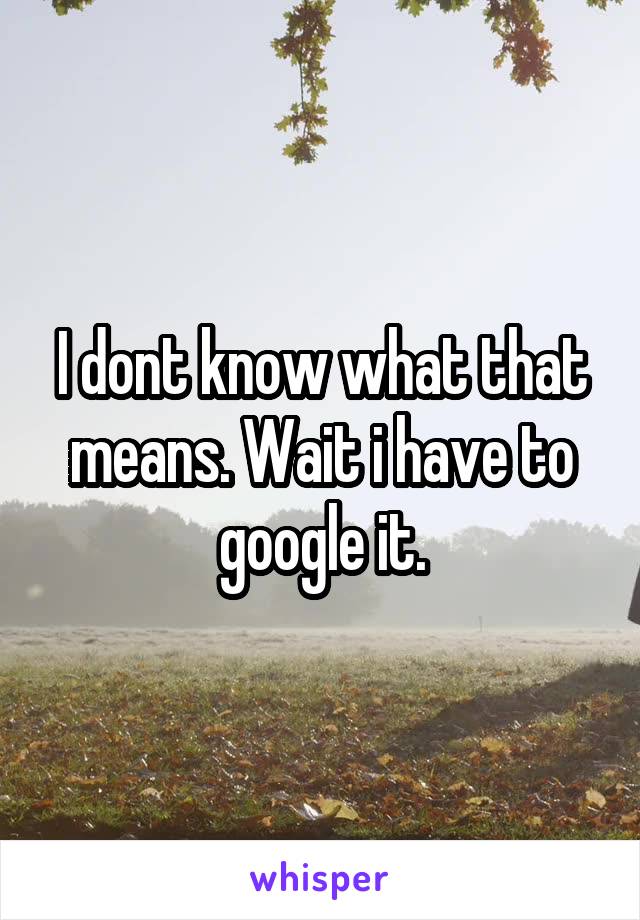 I dont know what that means. Wait i have to google it.