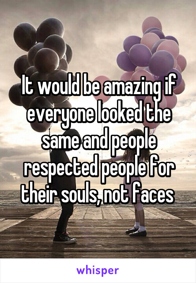 It would be amazing if everyone looked the same and people respected people for their souls, not faces 
