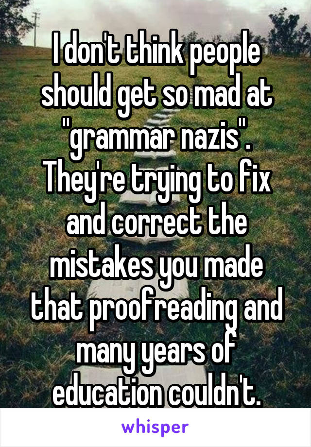I don't think people should get so mad at "grammar nazis". They're trying to fix and correct the mistakes you made that proofreading and many years of education couldn't.