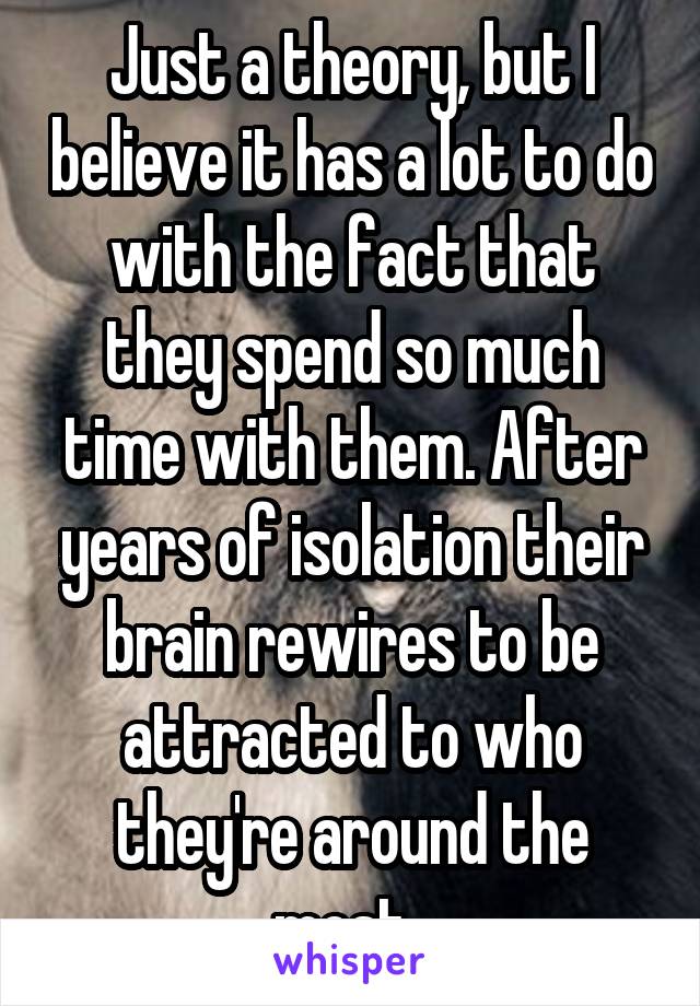 Just a theory, but I believe it has a lot to do with the fact that they spend so much time with them. After years of isolation their brain rewires to be attracted to who they're around the most. 